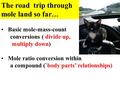 Basic mole-mass-count conversions ( divide up, multiply down) Mole ratio conversion within a compound (`body parts’ relationships) The road trip through.