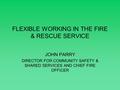 FLEXIBLE WORKING IN THE FIRE & RESCUE SERVICE JOHN PARRY DIRECTOR FOR COMMUNITY SAFETY & SHARED SERVICES AND CHIEF FIRE OFFICER.