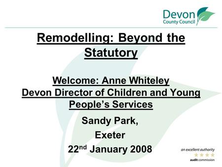 Remodelling: Beyond the Statutory Welcome: Anne Whiteley Devon Director of Children and Young People’s Services Sandy Park, Exeter 22 nd January 2008.