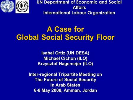 UN Department of Economic and Social Affairs International Labour Organization A Case for Global Social Security Floor Isabel Ortiz (UN DESA) Michael Cichon.