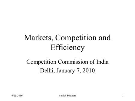 6/23/2016Senior Seminar1 Markets, Competition and Efficiency Competition Commission of India Delhi, January 7, 2010.