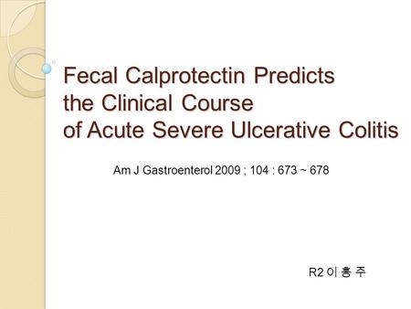 Fecal Calprotectin Predicts the Clinical Course of Acute Severe Ulcerative Colitis R2 이 홍 주 Am J Gastroenterol 2009 ; 104 : 673 ~ 678.