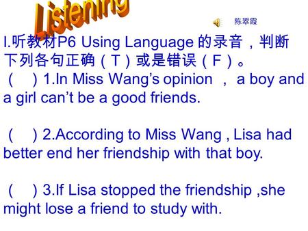 I. 听教材 P6 Using Language 的录音，判断 下列各句正确（ T ）或是错误（ F ）。 （ ） 1.In Miss Wang’s opinion ， a boy and a girl can’t be a good friends. （ ） 2.According to Miss.