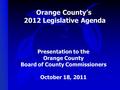 Orange County’s 2012 Legislative Agenda Presentation to the Orange County Board of County Commissioners October 18, 2011.