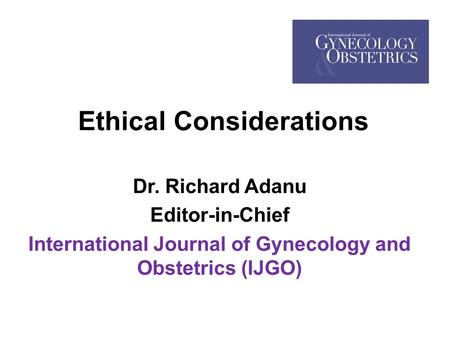 Ethical Considerations Dr. Richard Adanu Editor-in-Chief International Journal of Gynecology and Obstetrics (IJGO)