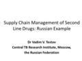 Supply Chain Management of Second Line Drugs: Russian Example Dr Vadim V. Testov Central TB Research Institute, Moscow, the Russian Federation.