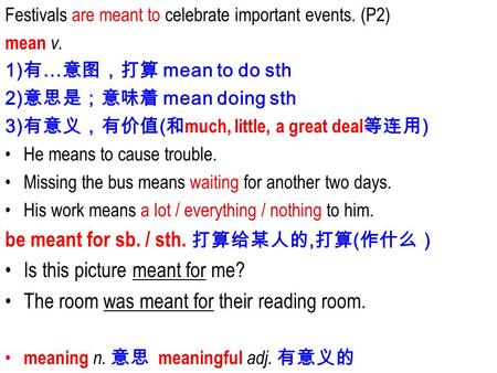 Festivals are meant to celebrate important events. (P2) mean v. 1) 有 … 意图，打算 mean to do sth 2) 意思是；意味着 mean doing sth 3) 有意义，有价值 ( 和 much, little, a great.