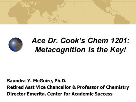 Ace Dr. Cook’s Chem 1201: Metacognition is the Key! Saundra Y. McGuire, Ph.D. Retired Asst Vice Chancellor & Professor of Chemistry Director Emerita, Center.