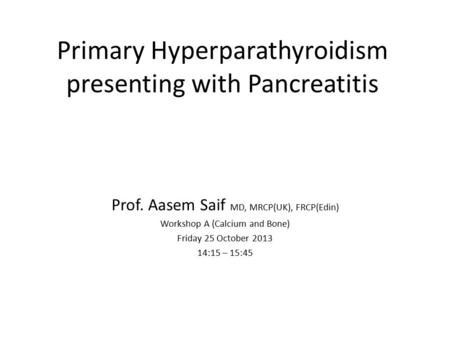 Primary Hyperparathyroidism presenting with Pancreatitis Prof. Aasem Saif MD, MRCP(UK), FRCP(Edin) Workshop A (Calcium and Bone) Friday 25 October 2013.