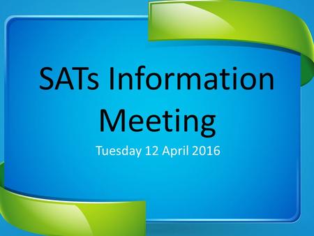 SATs Information Meeting Tuesday 12 April 2016. SATs Week: 9 – 12 May 2016.