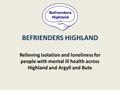 BEFRIENDERS HIGHLAND Relieving isolation and loneliness for people with mental ill health across Highland and Argyll and Bute.