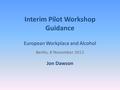 Interim Pilot Workshop Guidance European Workplace and Alcohol Berlin, 8 November 2012 Jon Dawson.