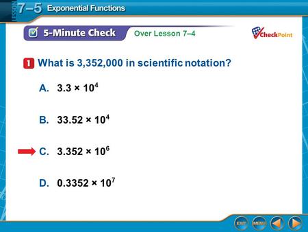 Over Lesson 7–4 5-Minute Check 1 A.3.3 × 10 4 B.33.52 × 10 4 C.3.352 × 10 6 D.0.3352 × 10 7 What is 3,352,000 in scientific notation?