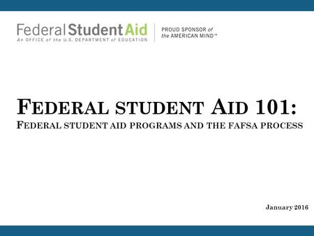 F EDERAL STUDENT A ID 101: F EDERAL STUDENT AID PROGRAMS AND THE FAFSA PROCESS January 2016.