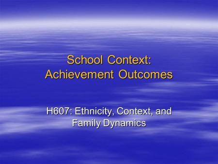 School Context: Achievement Outcomes H607: Ethnicity, Context, and Family Dynamics.