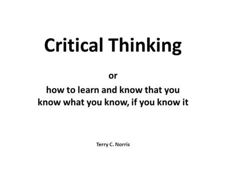 Critical Thinking or how to learn and know that you know what you know, if you know it Terry C. Norris.