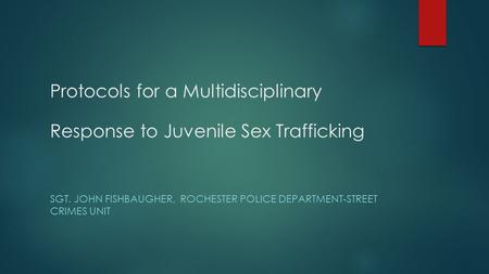 Protocols for a Multidisciplinary Response to Juvenile Sex Trafficking SGT. JOHN FISHBAUGHER, ROCHESTER POLICE DEPARTMENT-STREET CRIMES UNIT.