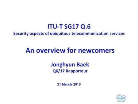 ITU-T SG17 Q.6 Security aspects of ubiquitous telecommunication services An overview for newcomers Jonghyun Baek Q6/17 Rapporteur 21 March 2016.