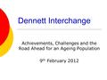 Dennett Interchange Achievements, Challenges and the Road Ahead for an Ageing Population 9 th February 2012.