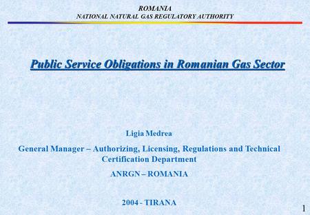 ROMANIA NATIONAL NATURAL GAS REGULATORY AUTHORITY Public Service Obligations in Romanian Gas Sector Ligia Medrea General Manager – Authorizing, Licensing,