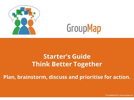 GroupMap Starter’s Guide Think Better Together Plan, brainstorm, discuss and prioritise for action. © GroupMap Pty Ltd | www.groupmap.com.