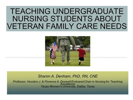 TEACHING UNDERGRADUATE NURSING STUDENTS ABOUT VETERAN FAMILY CARE NEEDS Sharon A. Denham, PhD, RN, CNE Professor, Houston J. & Florence A. Doswell Endowed.