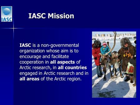 IASC Mission IASC is a non-governmental organization whose aim is to encourage and facilitate cooperation in all aspects of Arctic research, in all countries.