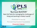 ‘Burnout BUSTER!’ Real Life Tools for managing the challenges of living and working in today’s world Presented to you by PLS Learning Solutions Australasia.