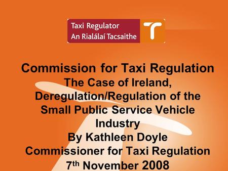 Commission for Taxi Regulation The Case of Ireland, Deregulation/Regulation of the Small Public Service Vehicle Industry By Kathleen Doyle Commissioner.