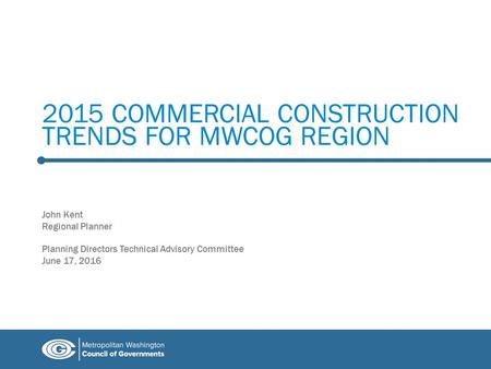 2015 COMMERCIAL CONSTRUCTION TRENDS FOR MWCOG REGION John Kent Regional Planner Planning Directors Technical Advisory Committee June 17, 2016.