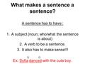 What makes a sentence a sentence? A sentence has to have : 1.A subject (noun; who/what the sentence is about) 2.A verb to be a sentence. 3.It also has.