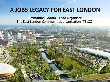 Emmanuel Gotora Lead Organiser, TELCO A JOBS LEGACY FOR EAST LONDON Emmanuel Gotora - Lead Organiser The East London Communities organisation (TELCO)