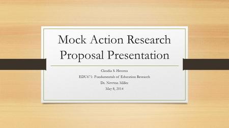 Mock Action Research Proposal Presentation Claudia S. Herrera EDU671: Fundamentals of Education Research Dr. Newton Miller May 8, 2014.