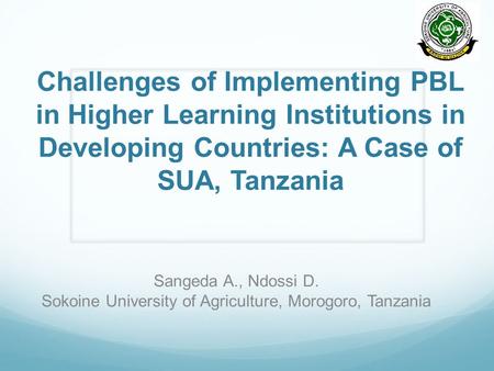 Challenges of Implementing PBL in Higher Learning Institutions in Developing Countries: A Case of SUA, Tanzania Sangeda A., Ndossi D. Sokoine University.