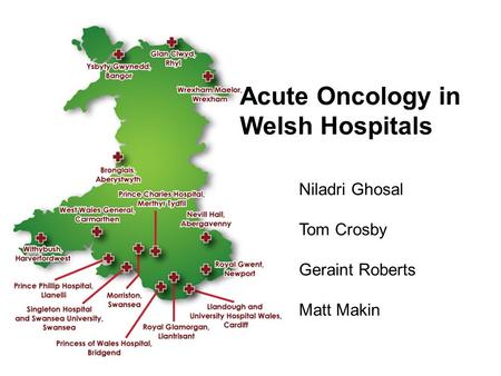 Acute Oncology in Welsh Hospitals Niladri Ghosal Tom Crosby Geraint Roberts Matt Makin.