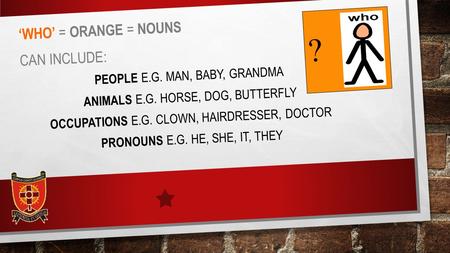 ‘WHO’ = ORANGE = NOUNS CAN INCLUDE: PEOPLE E.G. MAN, BABY, GRANDMA ANIMALS E.G. HORSE, DOG, BUTTERFLY OCCUPATIONS E.G. CLOWN, HAIRDRESSER, DOCTOR PRONOUNS.