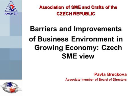 Association of SME and Crafts of the CZECH REPUBLIC Barriers and Improvements of Business Environment in Growing Economy: Czech SME view Pavla Breckova.