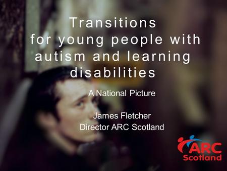 Transitions for young people with autism and learning disabilities A National Picture James Fletcher Director ARC Scotland.