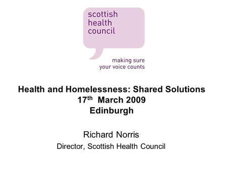 Health and Homelessness: Shared Solutions 17 th March 2009 Edinburgh Richard Norris Director, Scottish Health Council.