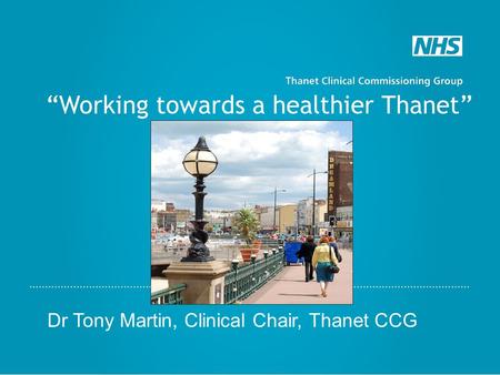 “Working towards a healthier Thanet” Dr Tony Martin, Clinical Chair, Thanet CCG.