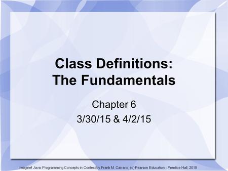 Class Definitions: The Fundamentals Chapter 6 3/30/15 & 4/2/15 Imagine! Java: Programming Concepts in Context by Frank M. Carrano, (c) Pearson Education.