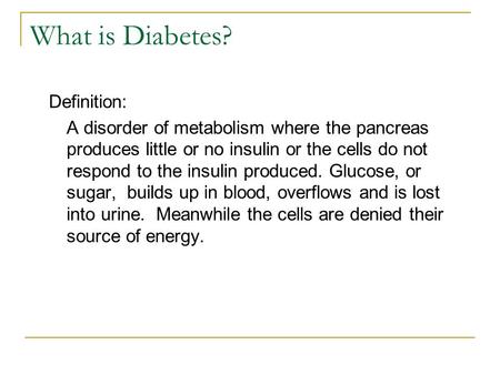 What is Diabetes? Definition: A disorder of metabolism where the pancreas produces little or no insulin or the cells do not respond to the insulin produced.