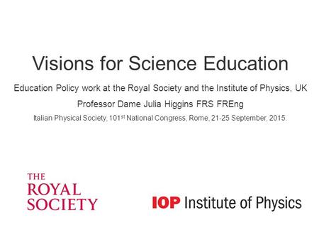 Visions for Science Education Education Policy work at the Royal Society and the Institute of Physics, UK Professor Dame Julia Higgins FRS FREng Italian.