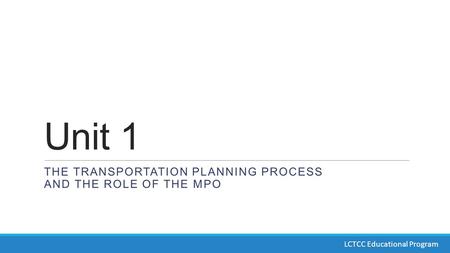 Unit 1 THE TRANSPORTATION PLANNING PROCESS AND THE ROLE OF THE MPO LCTCC Educational Program.