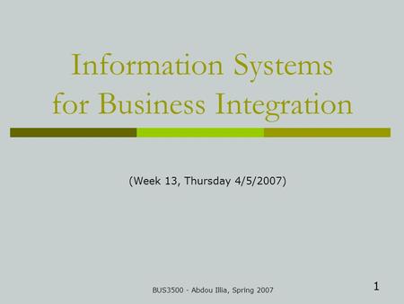 1 Information Systems for Business Integration BUS3500 - Abdou Illia, Spring 2007 (Week 13, Thursday 4/5/2007)