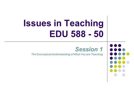 Issues in Teaching EDU 588 - 50 Session 1 The Conceptual Understanding of What You are Teaching.