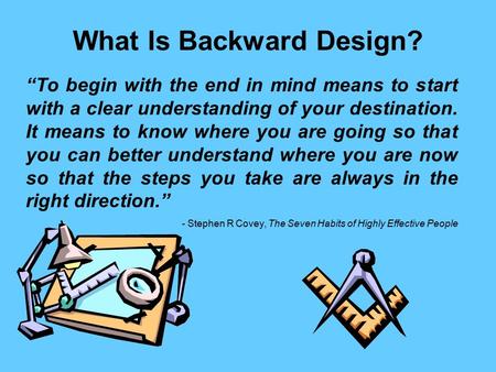 What Is Backward Design? “To begin with the end in mind means to start with a clear understanding of your destination. It means to know where you are going.