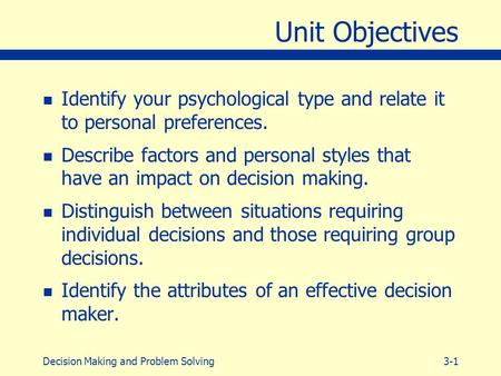 3-1Decision Making and Problem Solving Unit Objectives n Identify your psychological type and relate it to personal preferences. n Describe factors and.