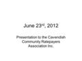 June 23 rd, 2012 Presentation to the Cavendish Community Ratepayers Association Inc.