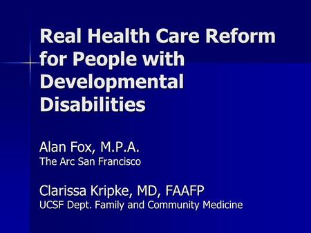 Real Health Care Reform for People with Developmental Disabilities Alan Fox, M.P.A. The Arc San Francisco Clarissa Kripke, MD, FAAFP UCSF Dept. Family.